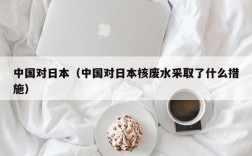 中国对日本（中国对日本核废水采取了什么措施）