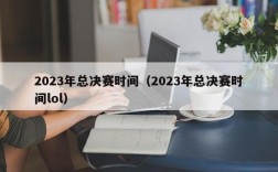 2023年总决赛时间（2023年总决赛时间lol）