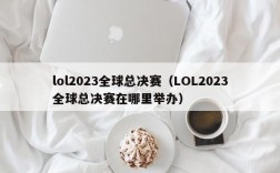 lol2023全球总决赛（LOL2023全球总决赛在哪里举办）