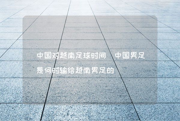 中国对越南足球时间（中国男足是何时输给越南男足的）,第1张